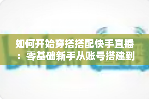 如何开始穿搭搭配快手直播:零基础新手从账号搭建到稳定变现的全流程实战指南 如何开始穿搭搭配快手直播:零基础新手从账号搭建到稳定变现的全流程实战指南