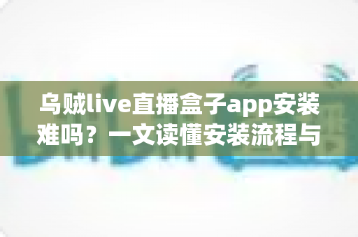 乌贼live直播盒子app安装难吗?一文读懂安装流程与避坑指南 乌贼live直播盒子app安装难吗?一文读懂安装流程与避坑指南