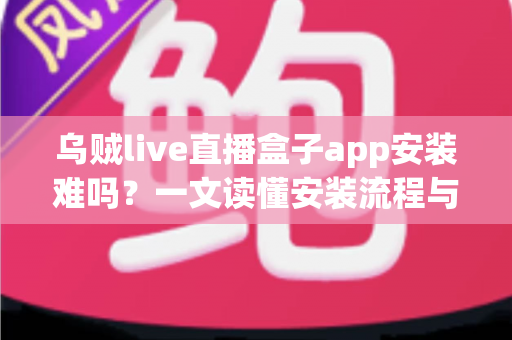 乌贼live直播盒子app安装难吗?一文读懂安装流程与避坑指南 乌贼live直播盒子app安装难吗?一文读懂安装流程与避坑指南