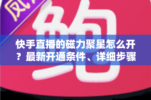 快手直播的磁力聚星怎么开?最新开通条件、详细步骤与直播变现技巧全解析 快手直播的磁力聚星怎么开?最新开通条件、详细步骤与直播变现技巧全解析