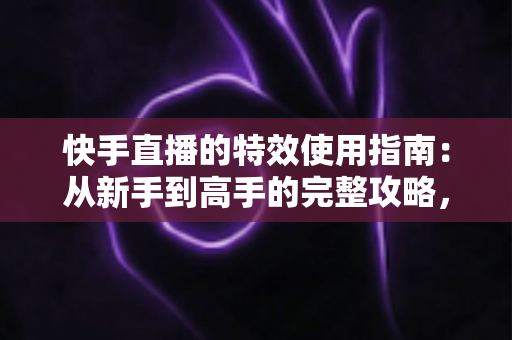 快手直播的特效使用指南:从新手到高手的完整攻略,助你打造高人气直播间 快手直播的特效使用指南:从新手到高手的完整攻略,助你打造高人气直播间