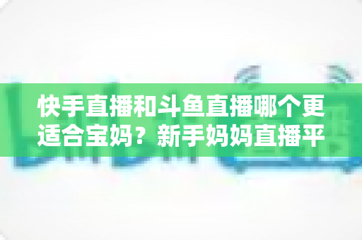 快手直播和斗鱼直播哪个更适合宝妈?新手妈妈直播平台选择与轻松变现全攻略 快手直播和斗鱼直播哪个更适合宝妈?新手妈妈直播平台选择与轻松变现全攻略