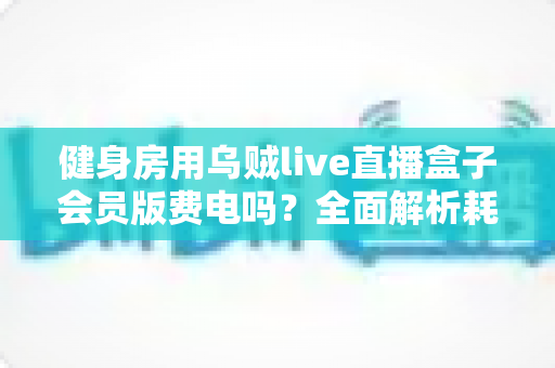 健身房用乌贼live直播盒子会员版费电吗?全面解析耗电真相与节能技巧 健身房用乌贼live直播盒子会员版费电吗?全面解析耗电真相与节能技巧