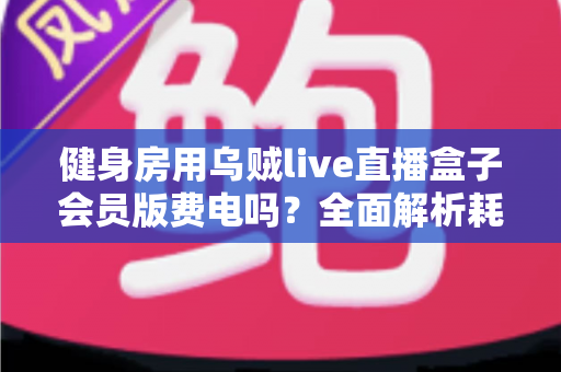 健身房用乌贼live直播盒子会员版费电吗？全面解析耗电真相与节能技巧