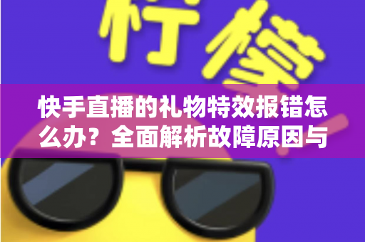 快手直播的礼物特效报错怎么办？全面解析故障原因与实用解决方案指南