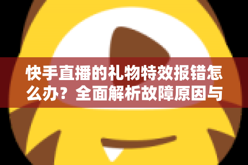 快手直播的礼物特效报错怎么办？全面解析故障原因与实用解决方案指南