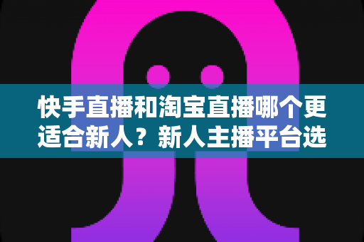 快手直播和淘宝直播哪个更适合新人?新人主播平台选择深度解析与实战指南 快手直播和淘宝直播哪个更适合新人?新人主播平台选择深度解析与实战指南