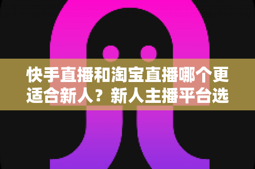 快手直播和淘宝直播哪个更适合新人?新人主播平台选择深度解析与实战指南 快手直播和淘宝直播哪个更适合新人?新人主播平台选择深度解析与实战指南