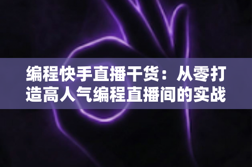 编程快手直播干货：从零打造高人气编程直播间的实战指南