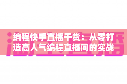 编程快手直播干货：从零打造高人气编程直播间的实战指南