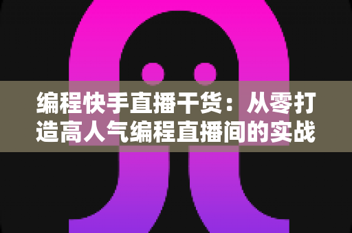 编程快手直播干货：从零打造高人气编程直播间的实战指南