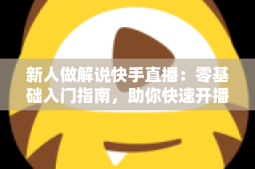 新人做解说快手直播：零基础入门指南，助你快速开播涨粉变现