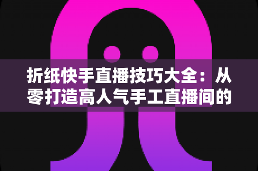 折纸快手直播技巧大全：从零打造高人气手工直播间的实战秘籍