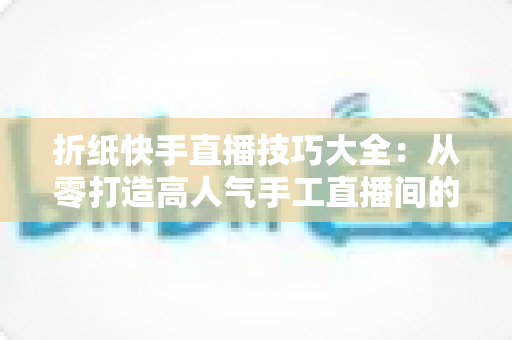 折纸快手直播技巧大全：从零打造高人气手工直播间的实战秘籍