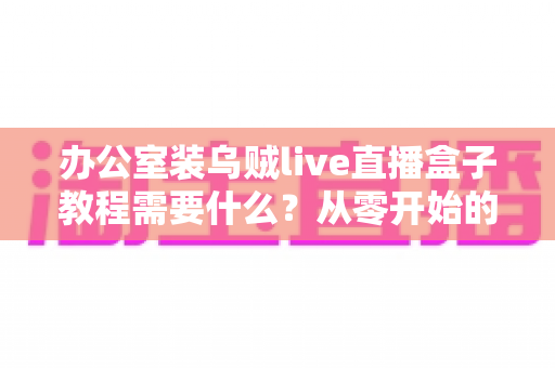 办公室装乌贼live直播盒子教程需要什么?从零开始的办公直播设备搭建全攻略 办公室装乌贼live直播盒子教程需要什么?从零开始的办公直播设备搭建全攻略