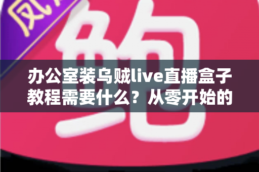 办公室装乌贼live直播盒子教程需要什么?从零开始的办公直播设备搭建全攻略 办公室装乌贼live直播盒子教程需要什么?从零开始的办公直播设备搭建全攻略