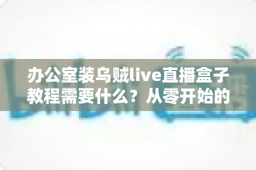 办公室装乌贼live直播盒子教程需要什么？从零开始的办公直播设备搭建全攻略