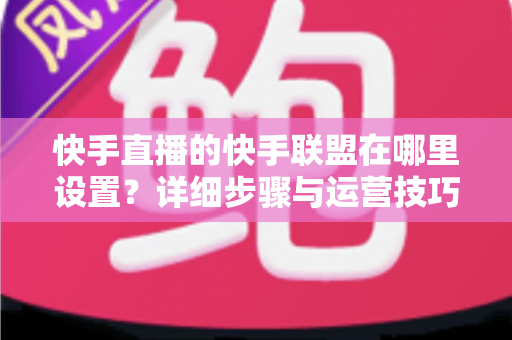 快手直播的快手联盟在哪里设置？详细步骤与运营技巧全解析