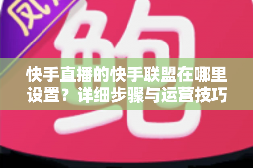 快手直播的快手联盟在哪里设置？详细步骤与运营技巧全解析
