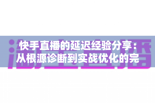 快手直播的延迟经验分享:从根源诊断到实战优化的完整指南 快手直播的延迟经验分享:从根源诊断到实战优化的完整指南