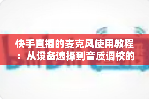 快手直播的麦克风使用教程:从设备选择到音质调校的全流程实战指南 快手直播的麦克风使用教程:从设备选择到音质调校的全流程实战指南