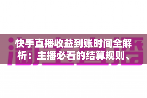 快手直播收益到账时间全解析：主播必看的结算规则、提现流程与常见问题指南