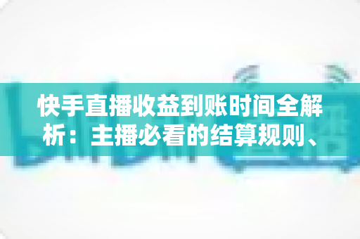 快手直播收益到账时间全解析：主播必看的结算规则、提现流程与常见问题指南