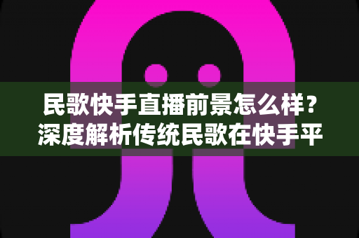 民歌快手直播前景怎么样？深度解析传统民歌在快手平台的直播发展机遇与未来趋势