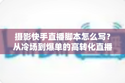 摄影快手直播脚本怎么写?从冷场到爆单的高转化直播全流程攻略 摄影快手直播脚本怎么写?从冷场到爆单的高转化直播全流程攻略