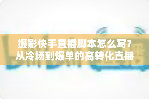 摄影快手直播脚本怎么写?从冷场到爆单的高转化直播全流程攻略 摄影快手直播脚本怎么写?从冷场到爆单的高转化直播全流程攻略