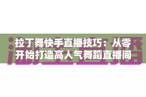 拉丁舞快手直播技巧：从零开始打造高人气舞蹈直播间的实战指南