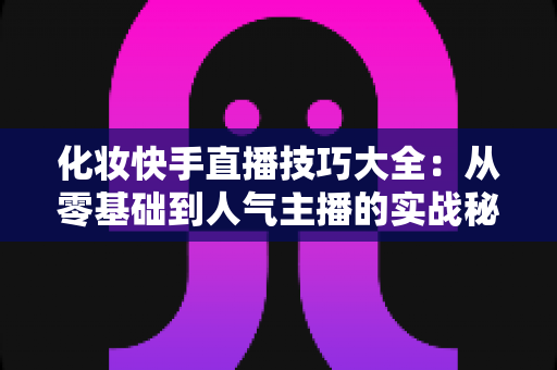 化妆快手直播技巧大全：从零基础到人气主播的实战秘籍