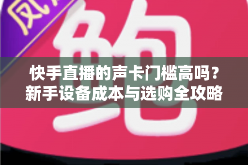 快手直播的声卡门槛高吗?新手设备成本与选购全攻略 快手直播的声卡门槛高吗?新手设备成本与选购全攻略