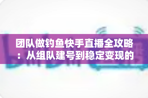 团队做钓鱼快手直播全攻略：从组队建号到稳定变现的实战运营指南
