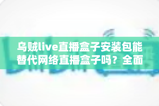 乌贼live直播盒子安装包能替代网络直播盒子吗？全面解析软件直播与硬件直播方案的选择指南