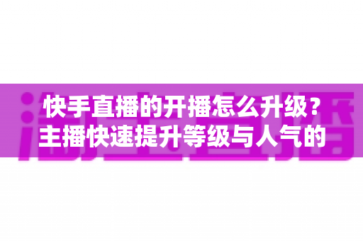 快手直播的开播怎么升级?主播快速提升等级与人气的新手到高手全攻略 快手直播的开播怎么升级?主播快速提升等级与人气的新手到高手全攻略