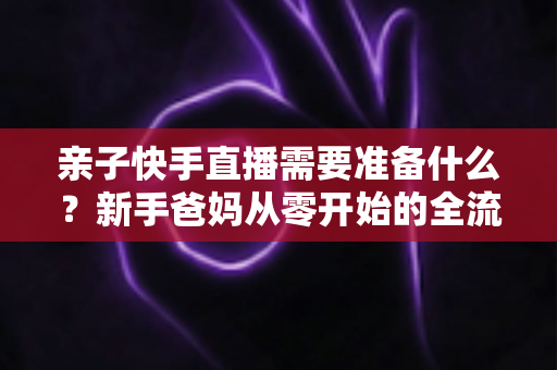 亲子快手直播需要准备什么？新手爸妈从零开始的全流程实战指南
