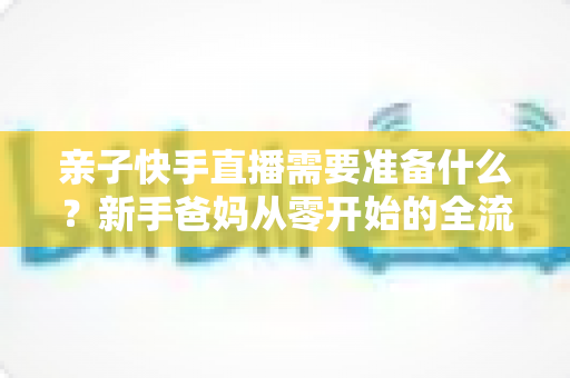 亲子快手直播需要准备什么？新手爸妈从零开始的全流程实战指南