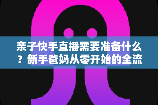 亲子快手直播需要准备什么？新手爸妈从零开始的全流程实战指南