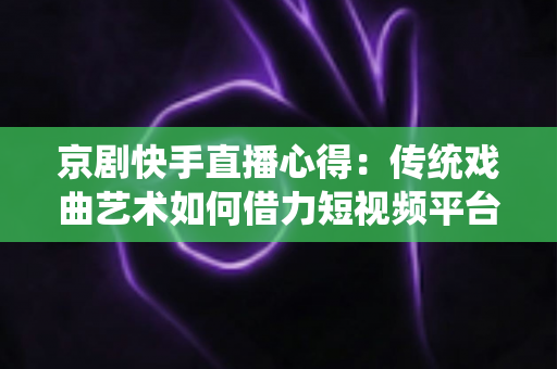 京剧快手直播心得:传统戏曲艺术如何借力短视频平台圈粉无数 京剧快手直播心得:传统戏曲艺术如何借力短视频平台圈粉无数