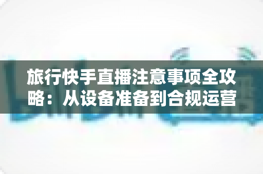 旅行快手直播注意事项全攻略:从设备准备到合规运营,助您打造安全又吸粉的旅途直播 旅行快手直播注意事项全攻略:从设备准备到合规运营,助您打造安全又吸粉的旅途直播