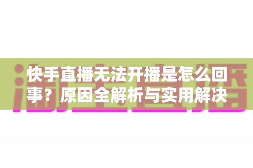快手直播无法开播是怎么回事?原因全解析与实用解决指南 快手直播无法开播是怎么回事?原因全解析与实用解决指南