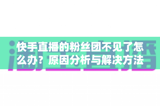 快手直播的粉丝团不见了怎么办?原因分析与解决方法全指南,帮你快速找回粉丝团 快手直播的粉丝团不见了怎么办?原因分析与解决方法全指南,帮你快速找回粉丝团
