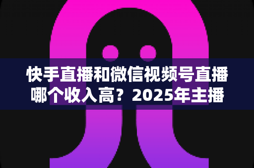 快手直播和微信视频号直播哪个收入高?2025年主播赚钱平台深度对比与变现全指南 快手直播和微信视频号直播哪个收入高?2025年主播赚钱平台深度对比与变现全指南