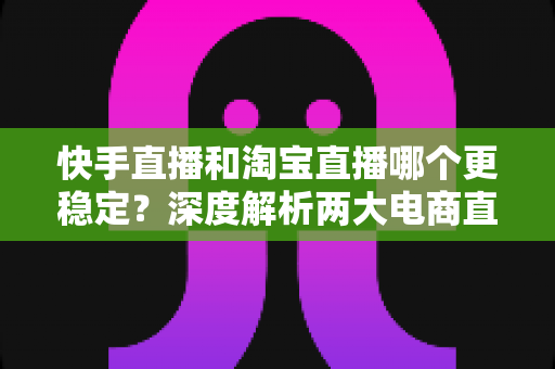 快手直播和淘宝直播哪个更稳定？深度解析两大电商直播平台的稳定性差异与主播选择指南