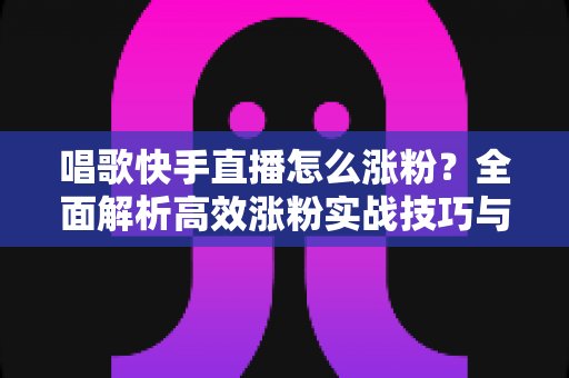 唱歌快手直播怎么涨粉?全面解析高效涨粉实战技巧与运营策略 唱歌快手直播怎么涨粉?全面解析高效涨粉实战技巧与运营策略
