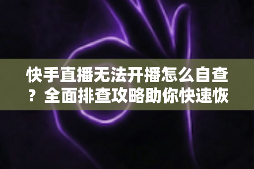 快手直播无法开播怎么自查?全面排查攻略助你快速恢复开播 快手直播无法开播怎么自查?全面排查攻略助你快速恢复开播