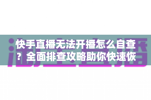 快手直播无法开播怎么自查？全面排查攻略助你快速恢复开播