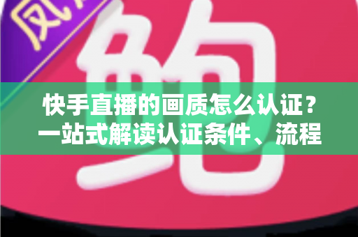 快手直播的画质怎么认证？一站式解读认证条件、流程与画质优化全攻略