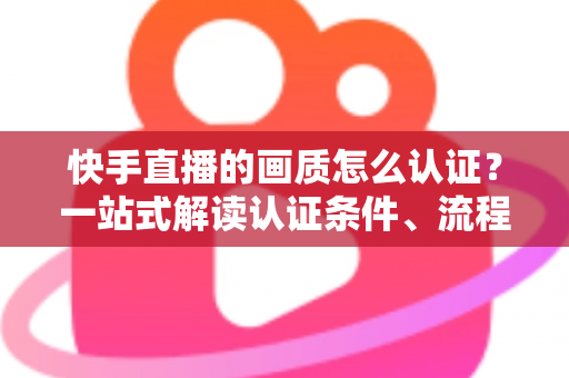 快手直播的画质怎么认证？一站式解读认证条件、流程与画质优化全攻略